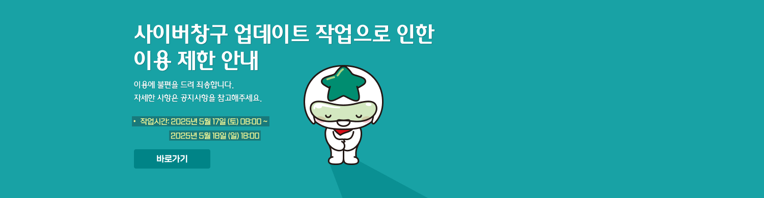 (공지) 사이버창구 업데이트 작업으로 인한 이용 제한 안내. 이용에 불편을 드려 죄송합니다. 자세한 사항은 공지사항을 참고해주세요.+ 작업시간: 2025년 5월 17일 (토) 08:00 ~ 2025년 5월 18일 (일) 18:00. 바로가기