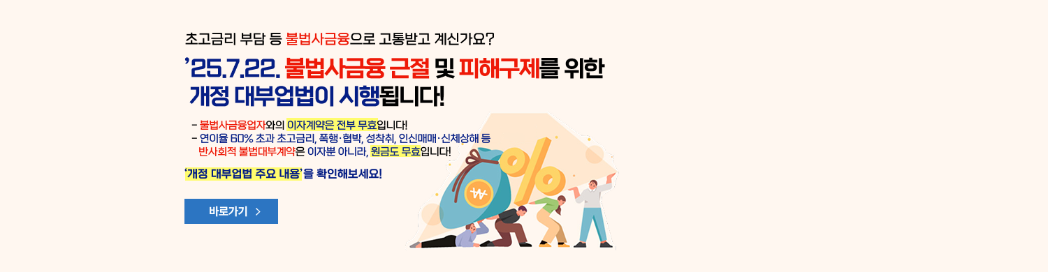 초고금리 부담 등 불법사금융으로 고통받고 계신가요? "25.7.22 불법사금융 근절 및 피해구제를 위한 개정 대부업법이 시행됩니다! - 불법 사금융업자와의 이자계약은 전부 무효입니다! - 연이율 60%초과 초고금리, 폭행·협박, 성착취, 인신매매·신체상해 등 반사회적 불법대부계약은 이자뿐 아니라, 원금도 무효입니다! '개정 대부업법 주요 내용'을 확인해보세요! 바로가기 새창열림